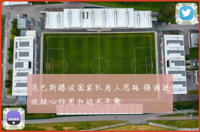 范巴斯滕谈国家队用人思路 强调进攻核心作用和战术平衡