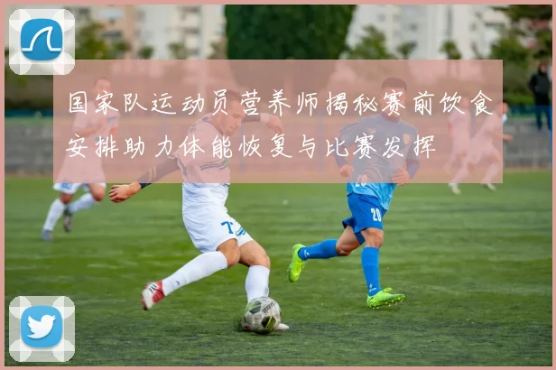 国家队运动员营养师揭秘赛前饮食安排助力体能恢复与比赛发挥