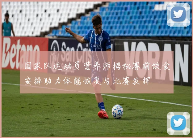 国家队运动员营养师揭秘赛前饮食安排助力体能恢复与比赛发挥