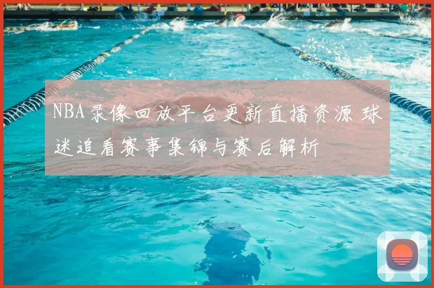 NBA录像回放平台更新直播资源 球迷追看赛事集锦与赛后解析