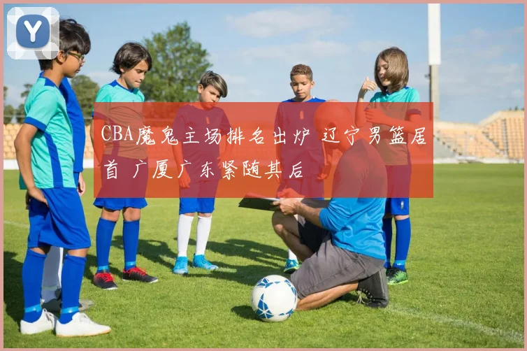 CBA魔鬼主场排名出炉 辽宁男篮居首 广厦广东紧随其后