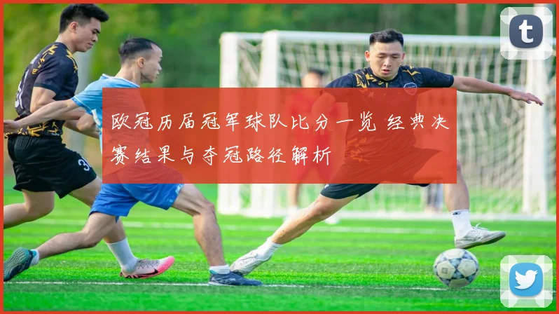 欧冠历届冠军球队比分一览 经典决赛结果与夺冠路径解析
