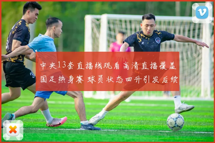 中央13套直播线观看高清直播覆盖国足热身赛 球员状态回升引发后续关注